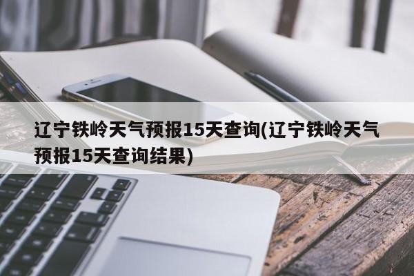 辽宁铁岭天气预报15天查询(辽宁铁岭天气预报15天查询结果) 第1张