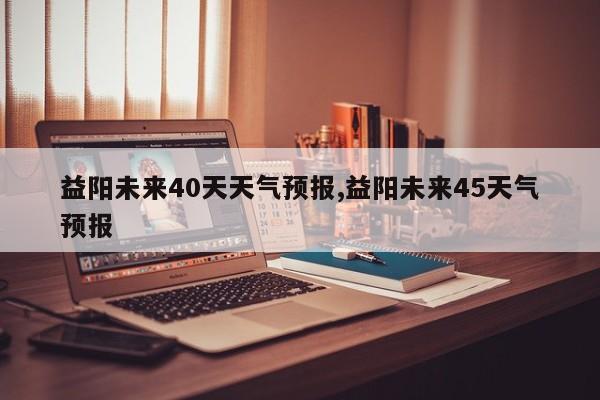 益阳未来40天天气预报,益阳未来45天气预报 第1张