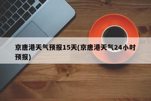 京唐港天气预报15天(京唐港天气24小时预报) 第1张