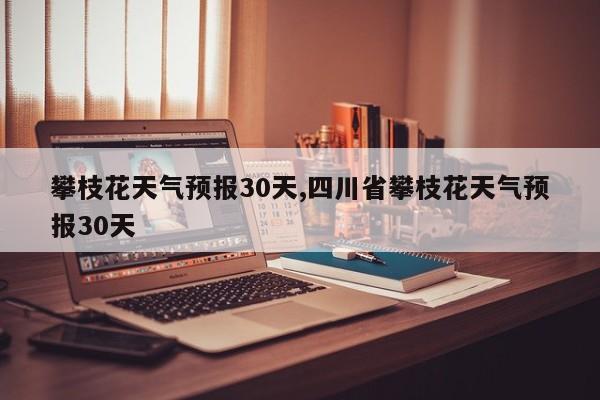 攀枝花天气预报30天,四川省攀枝花天气预报30天 第1张