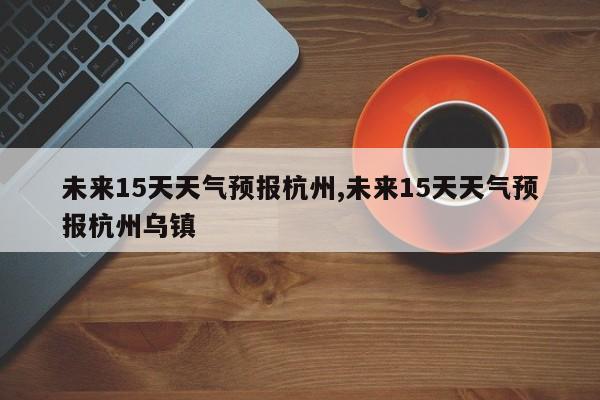 未来15天天气预报杭州,未来15天天气预报杭州乌镇 第1张