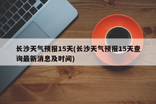 长沙天气预报15天(长沙天气预报15天查询最新消息及时间) 第1张