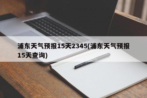 浦东天气预报15天2345(浦东天气预报15天查询) 第1张