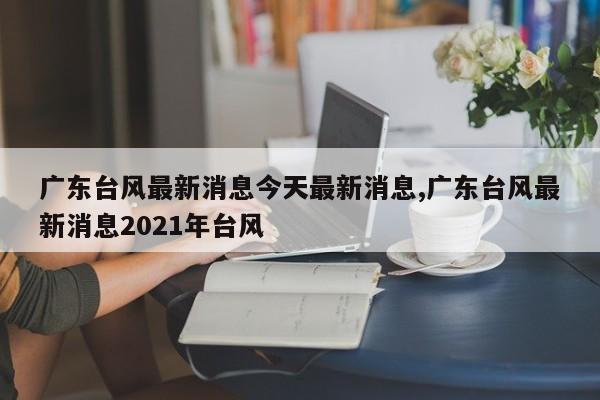 广东台风最新消息今天最新消息,广东台风最新消息2021年台风 第1张