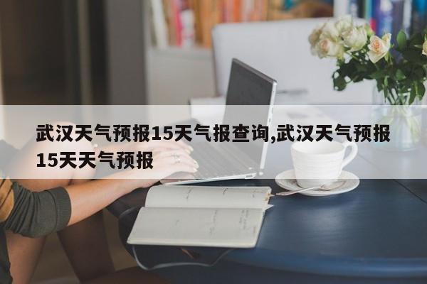 武汉天气预报15天气报查询,武汉天气预报15天天气预报 第1张