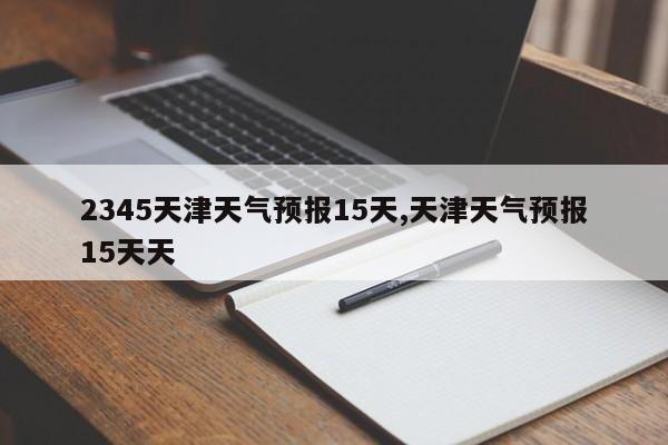 2345天津天气预报15天,天津天气预报15天天 第1张